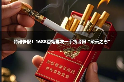 特讯快报！1688香烟批发一手货源网“陵云之志”